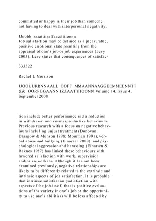 committed or happy in their job than someone
not having to deal with interpersonal negativity.
JJoobb ssaattiissffaaccttiioonn
Job satisfaction may be defined as a pleasurable,
positive emotional state resulting from the
appraisal of one’s job or job experiences (Levy
2003). Levy states that consequences of satisfac-
333322
Rachel L Morrison
JJOOUURRNNAALL OOFF MMAANNAAGGEEMMEENNTT
&& OORRGGAANNIIZZAATTIIOONN Volume 14, Issue 4,
September 2008
tion include better performance and a reduction
in withdrawal and counterproductive behaviours.
Previous research with a focus on negative behav-
iours including unjust treatment (Donovan,
Drasgow & Munson 1998; Moorman 1991), ver-
bal abuse and bullying (Einarsen 2000), and psy-
chological aggression and harassing (Einarsen &
Raknes 1997) has linked these behaviours with
lowered satisfaction with work, supervision
and/or co-workers. Although it has not been
examined previously, negative relationships are
likely to be differently related to the extrinsic and
intrinsic aspects of job satisfaction. It is probable
that intrinsic satisfaction (satisfaction with
aspects of the job itself, that is positive evalua-
tions of the variety in one’s job or the opportuni-
ty to use one’s abilities) will be less affected by
 