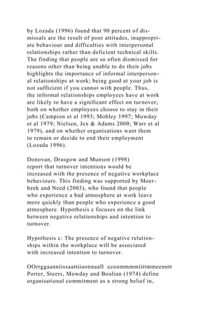 by Lozada (1996) found that 90 percent of dis-
missals are the result of poor attitudes, inappropri-
ate behaviour and difficulties with interpersonal
relationships rather than deficient technical skills.
The finding that people are so often dismissed for
reasons other than being unable to do their jobs
highlights the importance of informal interperson-
al relationships at work; being good at your job is
not sufficient if you cannot with people. Thus,
the informal relationships employees have at work
are likely to have a significant effect on turnover;
both on whether employees choose to stay in their
jobs (Campion et al 1993; Mobley 1997; Mowday
et al 1979; Nielsen, Jex & Adams 2000; Warr et al
1979), and on whether organisations want them
to remain or decide to end their employment
(Lozada 1996).
Donovan, Drasgow and Munson (1998)
report that turnover intentions would be
increased with the presence of negative workplace
behaviours. This finding was supported by Moer-
beek and Need (2003), who found that people
who experience a bad atmosphere at work leave
more quickly than people who experience a good
atmosphere. Hypothesis c focuses on the link
between negative relationships and intention to
turnover.
Hypothesis c: The presence of negative relation-
ships within the workplace will be associated
with increased intention to turnover.
OOrrggaanniissaattiioonnaall ccoommmmiittmmeenntt
Porter, Steers, Mowday and Boulian (1974) define
organisational commitment as a strong belief in,
 