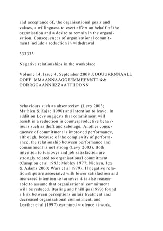 and acceptance of, the organisational goals and
values, a willingness to exert effort on behalf of the
organisation and a desire to remain in the organi-
sation. Consequences of organisational commit-
ment include a reduction in withdrawal
333333
Negative relationships in the workplace
Volume 14, Issue 4, September 2008 JJOOUURRNNAALL
OOFF MMAANNAAGGEEMMEENNTT &&
OORRGGAANNIIZZAATTIIOONN
behaviours such as absenteeism (Levy 2003;
Mathieu & Zajac 1990) and intention to leave. In
addition Levy suggests that commitment will
result in a reduction in counterproductive behav-
iours such as theft and sabotage. Another conse-
quence of commitment is improved performance,
although, because of the complexity of perform-
ance, the relationship between performance and
commitment is not strong (Levy 2003). Both
intention to turnover and job satisfaction are
strongly related to organisational commitment
(Campion et al 1993; Mobley 1977; Nielsen, Jex
& Adams 2000; Warr et al 1979). If negative rela-
tionships are associated with lower satisfaction and
increased intention to turnover it is also reason-
able to assume that organisational commitment
will be reduced. Barling and Phillips (1993) found
a link between perceptions unfair treatment and
decreased organisational commitment, and
Leather et al (1997) examined violence at work,
 
