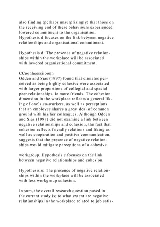 also finding (perhaps unsurprisingly) that those on
the receiving end of these behaviours experienced
lowered commitment to the organisation.
Hypothesis d focuses on the link between negative
relationships and organisational commitment.
Hypothesis d: The presence of negative relation-
ships within the workplace will be associated
with lowered organisational commitment.
CCoohheessiioonn
Odden and Sias (1997) found that climates per-
ceived as being highly cohesive were associated
with larger proportions of collegial and special
peer relationships, ie more friends. The cohesion
dimension in the workplace reflects a general lik-
ing of one’s co-workers, as well as perceptions
that an employee shares a great deal of common
ground with his/her colleagues. Although Odden
and Sias (1997) did not examine a link between
negative relationships and cohesion, the fact that
cohesion reflects friendly relations and liking as
well as cooperation and positive communication,
suggests that the presence of negative relation-
ships would mitigate perceptions of a cohesive
workgroup. Hypothesis e focuses on the link
between negative relationships and cohesion.
Hypothesis e: The presence of negative relation-
ships within the workplace will be associated
with less workgroup cohesion.
In sum, the overall research question posed in
the current study is; to what extent are negative
relationships in the workplace related to job satis-
 