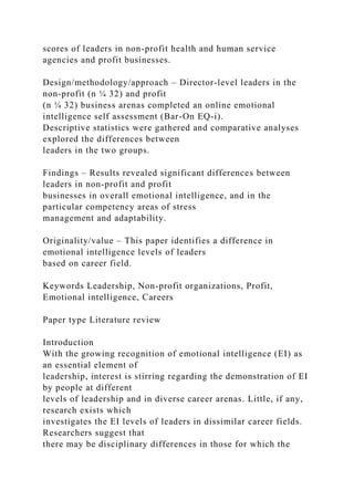 scores of leaders in non-profit health and human service
agencies and profit businesses.
Design/methodology/approach – Director-level leaders in the
non-profit (n ¼ 32) and profit
(n ¼ 32) business arenas completed an online emotional
intelligence self assessment (Bar-On EQ-i).
Descriptive statistics were gathered and comparative analyses
explored the differences between
leaders in the two groups.
Findings – Results revealed significant differences between
leaders in non-profit and profit
businesses in overall emotional intelligence, and in the
particular competency areas of stress
management and adaptability.
Originality/value – This paper identifies a difference in
emotional intelligence levels of leaders
based on career field.
Keywords Leadership, Non-profit organizations, Profit,
Emotional intelligence, Careers
Paper type Literature review
Introduction
With the growing recognition of emotional intelligence (EI) as
an essential element of
leadership, interest is stirring regarding the demonstration of EI
by people at different
levels of leadership and in diverse career arenas. Little, if any,
research exists which
investigates the EI levels of leaders in dissimilar career fields.
Researchers suggest that
there may be disciplinary differences in those for which the
 