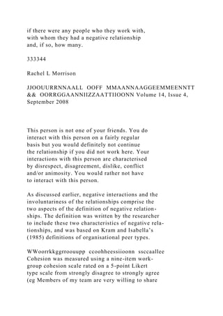 if there were any people who they work with,
with whom they had a negative relationship
and, if so, how many.
333344
Rachel L Morrison
JJOOUURRNNAALL OOFF MMAANNAAGGEEMMEENNTT
&& OORRGGAANNIIZZAATTIIOONN Volume 14, Issue 4,
September 2008
This person is not one of your friends. You do
interact with this person on a fairly regular
basis but you would definitely not continue
the relationship if you did not work here. Your
interactions with this person are characterised
by disrespect, disagreement, dislike, conflict
and/or animosity. You would rather not have
to interact with this person.
As discussed earlier, negative interactions and the
involuntariness of the relationships comprise the
two aspects of the definition of negative relation-
ships. The definition was written by the researcher
to include these two characteristics of negative rela-
tionships, and was based on Kram and Isabella’s
(1985) definitions of organisational peer types.
WWoorrkkggrroouupp ccoohheessiioonn ssccaallee
Cohesion was measured using a nine-item work-
group cohesion scale rated on a 5-point Likert
type scale from strongly disagree to strongly agree
(eg Members of my team are very willing to share
 