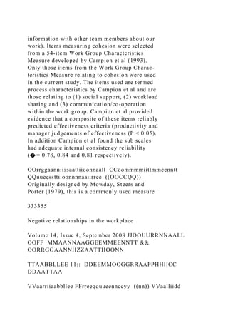 information with other team members about our
work). Items measuring cohesion were selected
from a 54-item Work Group Characteristics
Measure developed by Campion et al (1993).
Only those items from the Work Group Charac-
teristics Measure relating to cohesion were used
in the current study. The items used are termed
process characteristics by Campion et al and are
those relating to (1) social support, (2) workload
sharing and (3) communication/co-operation
within the work group. Campion et al provided
evidence that a composite of these items reliably
predicted effectiveness criteria (productivity and
manager judgements of effectiveness (P < 0.05).
In addition Campion et al found the sub scales
had adequate internal consistency reliability
(� = 0.78, 0.84 and 0.81 respectively).
OOrrggaanniissaattiioonnaall CCoommmmiittmmeenntt
QQuueessttiioonnnnaaiirree ((OOCCQQ))
Originally designed by Mowday, Steers and
Porter (1979), this is a commonly used measure
333355
Negative relationships in the workplace
Volume 14, Issue 4, September 2008 JJOOUURRNNAALL
OOFF MMAANNAAGGEEMMEENNTT &&
OORRGGAANNIIZZAATTIIOONN
TTAABBLLEE 11:: DDEEMMOOGGRRAAPPHHIICC
DDAATTAA
VVaarriiaabbllee FFrreeqquueennccyy ((nn)) VVaalliidd
 