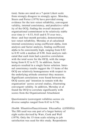 tion). Items are rated on a 7-point Likert scale
from strongly disagree to strongly agree. Mowday,
Steers and Porter (1979) have provided strong
evidence for the test–retest reliability, convergent
validity, internal consistency, and predictive valid-
ity of the OCQ, finding the overall measure of
organisational commitment to be relatively stable
over time (r = 0.53, 0.63 and 0.75 over two-,
three- and four-month periods), demonstrating
test–retest reliability. Mowday et al calculated
internal consistency using coefficient alpha, item
analysis and factor analysis, finding coefficient
alpha to be consistently high, ranging from 0.82
to 0.93 with a median of 0.90. Item analysis indi-
cated that each item had a positive correlation
with the total score for the OCQ, with the range
being from 0.32 to 0.72. In addition, factor
analysis resulted in a single factor solution. Inter-
nal consistency results suggest the 15 items of the
OCQ are relatively homogeneous with respect to
the underlying attitude construct they measure.
Significant correlations were found between the
OCQ scores and ‘intention to remain with the
organisation’ across several studies, illustrating
convergent validity. In addition, Mowday et al
found the OCQ to correlate significantly with
scores from the Organisational Attachment
Questionnaire (convergent validities across six
diverse samples ranged from 0.63 to 0.74).
JJoobb SSaattiissffaaccttiioonn SSccaallee ((JJSSSS))
The JSS used was one part of a larger battery of
eight scales devised by Warr, Cook and Wall
(1979). Only the 15-item scale relating to job
satisfaction was used for this study. Respondents
 