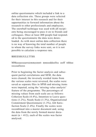 online questionnaire which included a link to a
data collection site. These groups were selected
for their interest in this research and for their
opportunities to forward information about the
research to other professionals and employees.
The snowball technique was used with all recipi-
ents being encouraged to pass it on to friends and
colleagues. Once at least 400 people had respond-
ed to the questionnaire the data were down-
loaded. As with most online data collection there
is no way of knowing the total number of people
to whom the survey links were sent, so it is not
possible to calculate a response rate.
RREESSUULLTTSS
MMeeaassuurreemmeenntt mmooddeellss ooff tthhee
ssccaalleess
Prior to beginning the factor analysis and subse-
quent partial correlations and SEM, the data
were cleaned; the inversely worded items from
the various scales were reversed, the scales were
saved as separate files in SPSS and missing items
were imputed, using the ‘missing value analysis’
feature of the programme. The percentages of
missing values from each scale are as follows:
Cohesion Scale (4.4%), Intention to Leave ques-
tions (1.2%), Needs Scale (1.3%), Organisational
Commitment Questionnaire (1.3%), Job Satis-
faction Scale (1.4%). Finally the scales were
recombined into a master document and, using
the data from the newly formed master docu-
ment (n = 412), each of the scales was factor
analysed.
 