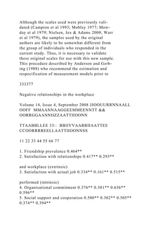Although the scales used were previously vali-
dated (Campion et al 1993; Mobley 1977; Mow-
day et al 1979; Nielsen, Jex & Adams 2000; Warr
et al 1979), the samples used by the original
authors are likely to be somewhat different from
the group of individuals who responded in the
current study. Thus, it is necessary to validate
these original scales for use with this new sample.
This procedure described by Anderson and Gerb-
ing (1988) who recommend the estimation and
respecification of measurement models prior to
333377
Negative relationships in the workplace
Volume 14, Issue 4, September 2008 JJOOUURRNNAALL
OOFF MMAANNAAGGEEMMEENNTT &&
OORRGGAANNIIZZAATTIIOONN
TTAABBLLEE 33:: BBIIVVAARRIIAATTEE
CCOORRRREELLAATTIIOONNSS
11 22 33 44 55 66 77
1. Friendship prevalence 0.464**
2. Satisfaction with relationships 0.417** 0.293**
and workplace (extrinsic)
3. Satisfaction with actual job 0.334** 0.161** 0.515**
performed (intrinsic)
4. Organisational commitment 0.376** 0.301** 0.636**
0.596**
5. Social support and cooperation 0.500** 0.302** 0.505**
0.374** 0.394**
 