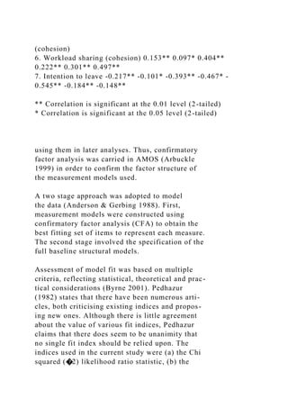 (cohesion)
6. Workload sharing (cohesion) 0.153** 0.097* 0.404**
0.222** 0.301** 0.497**
7. Intention to leave -0.217** -0.101* -0.393** -0.467* -
0.545** -0.184** -0.148**
** Correlation is significant at the 0.01 level (2-tailed)
* Correlation is significant at the 0.05 level (2-tailed)
using them in later analyses. Thus, confirmatory
factor analysis was carried in AMOS (Arbuckle
1999) in order to confirm the factor structure of
the measurement models used.
A two stage approach was adopted to model
the data (Anderson & Gerbing 1988). First,
measurement models were constructed using
confirmatory factor analysis (CFA) to obtain the
best fitting set of items to represent each measure.
The second stage involved the specification of the
full baseline structural models.
Assessment of model fit was based on multiple
criteria, reflecting statistical, theoretical and prac-
tical considerations (Byrne 2001). Pedhazur
(1982) states that there have been numerous arti-
cles, both criticising existing indices and propos-
ing new ones. Although there is little agreement
about the value of various fit indices, Pedhazur
claims that there does seem to be unanimity that
no single fit index should be relied upon. The
indices used in the current study were (a) the Chi
squared (�2) likelihood ratio statistic, (b) the
 