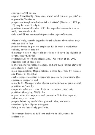 construct of EI has an
appeal. Specifically, “teachers, social workers, and parents” as
opposed to “business
people and tough-minded social scientists” (Gardner, 1999, p.
10) may be more likely to
gravitate toward the idea of EI. Perhaps the reverse is true as
well, that people with
enhanced EI are attracted to particular types of careers.
Alternatively, certain organizational cultures themselves may
enhance and in fact
promote based in part on employee EI. In such a workplace
culture, one may assume
that people in top leadership positions will have the highest EI
levels. Indeed, initial
research (Dulewicz and Higgs, 2003; Goleman et al., 2002)
suggests that EI levels are
higher among workplace leaders, and are even further elevated
as leadership levels rise
in an organization. Organizational norms described by Kouzes
and Posner (1995) that
enable people to achieve corporate goals reflect a climate that
embraces, supports, and
rewards EI. Managers who choose not to follow organizational
practices defined by
corporate values are less likely to rise to top leadership
positions (Langley, 2000). An
organization that supports and promotes EI in its corporate
values may see more
people following established ground rules, and more
emotionally intelligent managers
rising to top leadership positions.
The current issue and full text archive of this journal is
available at
 