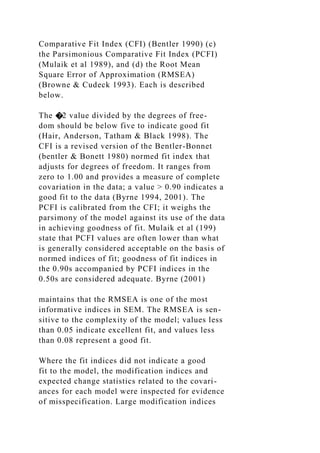 Comparative Fit Index (CFI) (Bentler 1990) (c)
the Parsimonious Comparative Fit Index (PCFI)
(Mulaik et al 1989), and (d) the Root Mean
Square Error of Approximation (RMSEA)
(Browne & Cudeck 1993). Each is described
below.
The �2 value divided by the degrees of free-
dom should be below five to indicate good fit
(Hair, Anderson, Tatham & Black 1998). The
CFI is a revised version of the Bentler-Bonnet
(bentler & Bonett 1980) normed fit index that
adjusts for degrees of freedom. It ranges from
zero to 1.00 and provides a measure of complete
covariation in the data; a value > 0.90 indicates a
good fit to the data (Byrne 1994, 2001). The
PCFI is calibrated from the CFI; it weighs the
parsimony of the model against its use of the data
in achieving goodness of fit. Mulaik et al (199)
state that PCFI values are often lower than what
is generally considered acceptable on the basis of
normed indices of fit; goodness of fit indices in
the 0.90s accompanied by PCFI indices in the
0.50s are considered adequate. Byrne (2001)
maintains that the RMSEA is one of the most
informative indices in SEM. The RMSEA is sen-
sitive to the complexity of the model; values less
than 0.05 indicate excellent fit, and values less
than 0.08 represent a good fit.
Where the fit indices did not indicate a good
fit to the model, the modification indices and
expected change statistics related to the covari-
ances for each model were inspected for evidence
of misspecification. Large modification indices
 