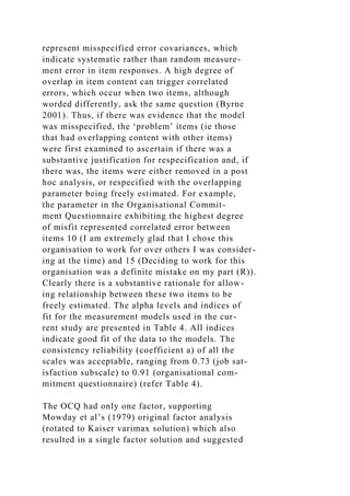 represent misspecified error covariances, which
indicate systematic rather than random measure-
ment error in item responses. A high degree of
overlap in item content can trigger correlated
errors, which occur when two items, although
worded differently, ask the same question (Byrne
2001). Thus, if there was evidence that the model
was misspecified, the ‘problem’ items (ie those
that had overlapping content with other items)
were first examined to ascertain if there was a
substantive justification for respecification and, if
there was, the items were either removed in a post
hoc analysis, or respecified with the overlapping
parameter being freely estimated. For example,
the parameter in the Organisational Commit-
ment Questionnaire exhibiting the highest degree
of misfit represented correlated error between
items 10 (I am extremely glad that I chose this
organisation to work for over others I was consider-
ing at the time) and 15 (Deciding to work for this
organisation was a definite mistake on my part (R)).
Clearly there is a substantive rationale for allow-
ing relationship between these two items to be
freely estimated. The alpha levels and indices of
fit for the measurement models used in the cur-
rent study are presented in Table 4. All indices
indicate good fit of the data to the models. The
consistency reliability (coefficient a) of all the
scales was acceptable, ranging from 0.73 (job sat-
isfaction subscale) to 0.91 (organisational com-
mitment questionnaire) (refer Table 4).
The OCQ had only one factor, supporting
Mowday et al’s (1979) original factor analysis
(rotated to Kaiser varimax solution) which also
resulted in a single factor solution and suggested
 
