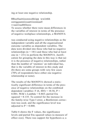 ing at least one negative relationship.
RReellaattiioonnsshhiipp wwiitthh
oorrggaanniissaattiioonnaall
vvaarriiaabblleess
To assess whether there were mean differences in
the variables of interest in terms of the presence
of negative workplace relationships, a MANOVA
was conducted using negative relationships as the
independent variable and all the organisational
outcome variables as dependent variables. The
data were divided into those who had no negative
relationships (n = 181) and those who had at least
one (n = 231) to perform the MANOVA. Justifi-
cation for grouping the data in this way is that (a)
it is the presence of negative relationships, rather
than the number of ‘enemies’ an individual has,
that is the variable of interest in this study and
(b) there are some groups with very few cases
(70% of respondents have either one negative
relationship or none).
The results of the MANOVA showed a statis-
tically significant difference in terms of the pres-
ence of negative relationships on the combined
dependent variables: F (6, 405) = 10.56, P <
0.001; Wilk’s Lambda = 0.865; partial Eta
squared = 0.135. To control for the increase in
the family-wise Type I error, a Bonferroni correc-
tion was used, and the significance level was
adjusted to P = 0.008.
Table 6 shows the F values, the significance
levels and partial Eta squared values (a measure of
effect size). There was support for hypothesis a; a
 