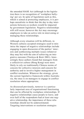 the amended HASE Act (although in the legisla-
tion there is no recognition of ‘workplace bully-
ing’ per se). In spite of legislation such as this,
which is aimed at protecting employees, it is per-
haps unrealistic to think that the day to day inter-
actions between co-workers would be impacted
by government legislation. Negative relationships
will still occur; however the Act may encourage
employers to take an active role in intervening or
managing these relationships.
Although every situation will be different, in
Western cultures accepted strategies used to min-
imise the impact of negative relationships include
engaging in open discussion of the parties’ inter-
ests and synthesising multiple issues (whatever
they may be) with the aim of achieving an inte-
grative outcome (Tinsleya & Brett 2001). Inter-
estingly these authors found that managers from
a collectivist culture (Hong Kong) were more
likely to rely on traditionally Chinese norms of
concern for collective interests and concern for
authority and to involve higher management in
conflict resolution. Whatever the strategy, given
the current legislative framework within Australa-
sia, the onus is on managers to engage in conflict
resolution where appropriate.
As discussed previously, turnover is a particu-
larly important area of organisational functioning
that can be affected by workplace relationships. If
negative relationships cause people to leave, and
over half of the respondents had at least one neg-
ative relationship, the importance of these rela-
tionships should not be underestimated.
Targeting interventions or resolution strategies
 