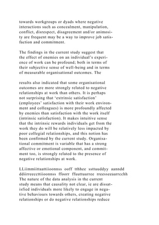 towards workgroups or dyads where negative
interactions such as concealment, manipulation,
conflict, disrespect, disagreement and/or animosi-
ty are frequent may be a way to improve job satis-
faction and commitment.
The findings in the current study suggest that
the effect of enemies on an individual’s experi-
ence of work can be profound; both in terms of
their subjective sense of well-being and in terms
of measurable organisational outcomes. The
results also indicated that some organisational
outcomes are more strongly related to negative
relationships at work than others. It is perhaps
not surprising that ‘extrinsic satisfaction’
(employees’ satisfaction with their work environ-
ment and colleagues) is more profoundly affected
by enemies than satisfaction with the work itself
(intrinsic satisfaction). It makes intuitive sense
that the intrinsic rewards individuals get from the
work they do will be relatively less impacted by
poor collegial relationships, and this notion has
been confirmed by the current study. Organisa-
tional commitment is variable that has a strong
affective or emotional component, and commit-
ment too, is strongly related to the presence of
negative relationships at work.
LLiimmiittaattiioonnss ooff tthhee ssttuuddyy aanndd
ddiirreeccttiioonnss ffoorr ffuuttuurree rreesseeaarrcchh
The nature of the data analysis in the current
study means that causality not clear, ie are dissat-
isfied individuals more likely to engage in nega-
tive behaviours towards others, creating negative
relationships or do negative relationships reduce
 