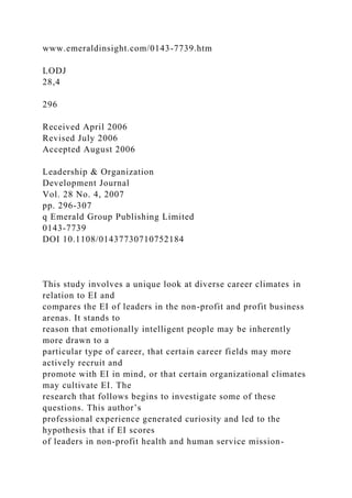 www.emeraldinsight.com/0143-7739.htm
LODJ
28,4
296
Received April 2006
Revised July 2006
Accepted August 2006
Leadership & Organization
Development Journal
Vol. 28 No. 4, 2007
pp. 296-307
q Emerald Group Publishing Limited
0143-7739
DOI 10.1108/01437730710752184
This study involves a unique look at diverse career climates in
relation to EI and
compares the EI of leaders in the non-profit and profit business
arenas. It stands to
reason that emotionally intelligent people may be inherently
more drawn to a
particular type of career, that certain career fields may more
actively recruit and
promote with EI in mind, or that certain organizational climates
may cultivate EI. The
research that follows begins to investigate some of these
questions. This author’s
professional experience generated curiosity and led to the
hypothesis that if EI scores
of leaders in non-profit health and human service mission-
 