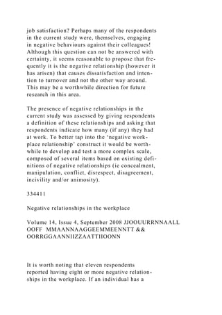 job satisfaction? Perhaps many of the respondents
in the current study were, themselves, engaging
in negative behaviours against their colleagues!
Although this question can not be answered with
certainty, it seems reasonable to propose that fre-
quently it is the negative relationship (however it
has arisen) that causes dissatisfaction and inten-
tion to turnover and not the other way around.
This may be a worthwhile direction for future
research in this area.
The presence of negative relationships in the
current study was assessed by giving respondents
a definition of these relationships and asking that
respondents indicate how many (if any) they had
at work. To better tap into the ‘negative work-
place relationship’ construct it would be worth-
while to develop and test a more complex scale,
composed of several items based on existing defi-
nitions of negative relationships (ie concealment,
manipulation, conflict, disrespect, disagreement,
incivility and/or animosity).
334411
Negative relationships in the workplace
Volume 14, Issue 4, September 2008 JJOOUURRNNAALL
OOFF MMAANNAAGGEEMMEENNTT &&
OORRGGAANNIIZZAATTIIOONN
It is worth noting that eleven respondents
reported having eight or more negative relation-
ships in the workplace. If an individual has a
 