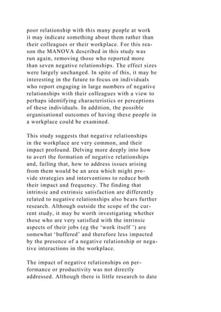poor relationship with this many people at work
it may indicate something about them rather than
their colleagues or their workplace. For this rea-
son the MANOVA described in this study was
run again, removing those who reported more
than seven negative relationships. The effect sizes
were largely unchanged. In spite of this, it may be
interesting in the future to focus on individuals
who report engaging in large numbers of negative
relationships with their colleagues with a view to
perhaps identifying characteristics or perceptions
of these individuals. In addition, the possible
organisational outcomes of having these people in
a workplace could be examined.
This study suggests that negative relationships
in the workplace are very common, and their
impact profound. Delving more deeply into how
to avert the formation of negative relationships
and, failing that, how to address issues arising
from them would be an area which might pro-
vide strategies and interventions to reduce both
their impact and frequency. The finding that
intrinsic and extrinsic satisfaction are differently
related to negative relationships also bears further
research. Although outside the scope of the cur-
rent study, it may be worth investigating whether
those who are very satisfied with the intrinsic
aspects of their jobs (eg the ‘work itself ’) are
somewhat ‘buffered’ and therefore less impacted
by the presence of a negative relationship or nega-
tive interactions in the workplace.
The impact of negative relationships on per-
formance or productivity was not directly
addressed. Although there is little research to date
 