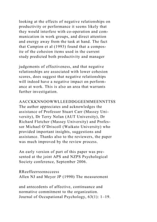 looking at the effects of negative relationships on
productivity or performance it seems likely that
they would interfere with co-operation and com-
munication in work groups, and direct attention
and energy away from the task at hand. The fact
that Campion et al (1993) found that a compos-
ite of the cohesion items used in the current
study predicted both productivity and manager
judgements of effectiveness, and that negative
relationships are associated with lower cohesion
scores, does suggest that negative relationships
will indeed have a negative impact on perform-
ance at work. This is also an area that warrants
further investigation.
AACCKKNNOOWWLLEEDDGGEEMMEENNTTSS
The author appreciates and acknowledges the
assistance of Professor Stuart Carr (Massey Uni-
versity), Dr Terry Nolan (AUT University), Dr
Richard Fletcher (Massey University) and Profes-
sor Michael O’Driscoll (Waikato University) who
provided important insights, suggestions and
assistance. Thanks also to the reviewers, the paper
was much improved by the review process.
An early version of part of this paper was pre-
sented at the joint APS and NZPS Psychological
Society conference, September 2006.
RReeffeerreenncceess
Allen NJ and Meyer JP (1990) The measurement
and antecedents of affective, continuance and
normative commitment to the organization.
Journal of Occupational Psychology, 63(1): 1–19.
 