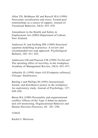 Allen TD, McManus SE and Russell JEA (1999)
Newcomer socialization and stress: Formal peer
relationships as a source of support. Journal of
Vocational Behavior, 54(3): 453–470.
Amendment to the Health and Safety in
Employment Act (2002) Department of Labour,
New Zealand.
Anderson JC and Gerbing DW (1988) Structural
equation modelling in practice: A review and
recommended two-step approach. Psychological
Bulletin, 103: 411–423.
Andersson LM and Pearson CM (1999) Tit-for-tat?
The spiraling effect of incivility in the workplace.
Academy of Management Review, 24(3): 452–471.
Arbuckle JL (1999) Amos 4.0 [Computer software].
Chicago: Smallwaters.
Barling J and Phillips M (1993) Interactional,
formal, and distributive justice in the workplace:
An exploratory study. Journal of Psychology, 127:
649–656.
Baron RA (1989) Personality and organizational
conflict: Effects of the Type A behavior pattern
and self monitoring. Organizational Behavior and
Human Decision Processes, 44: 281–296.
334422
Rachel L Morrison
 