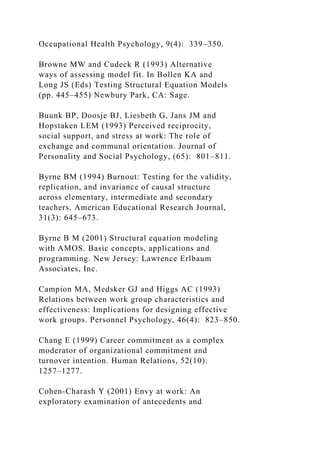 Occupational Health Psychology, 9(4): 339–350.
Browne MW and Cudeck R (1993) Alternative
ways of assessing model fit. In Bollen KA and
Long JS (Eds) Testing Structural Equation Models
(pp. 445–455) Newbury Park, CA: Sage.
Buunk BP, Doosje BJ, Liesbeth G, Jans JM and
Hopstaken LEM (1993) Perceived reciprocity,
social support, and stress at work: The role of
exchange and communal orientation. Journal of
Personality and Social Psychology, (65): 801–811.
Byrne BM (1994) Burnout: Testing for the validity,
replication, and invariance of causal structure
across elementary, intermediate and secondary
teachers. American Educational Research Journal,
31(3): 645–673.
Byrne B M (2001) Structural equation modeling
with AMOS. Basic concepts, applications and
programming. New Jersey: Lawrence Erlbaum
Associates, Inc.
Campion MA, Medsker GJ and Higgs AC (1993)
Relations between work group characteristics and
effectiveness: Implications for designing effective
work groups. Personnel Psychology, 46(4): 823–850.
Chang E (1999) Career commitment as a complex
moderator of organizational commitment and
turnover intention. Human Relations, 52(10):
1257–1277.
Cohen-Charash Y (2001) Envy at work: An
exploratory examination of antecedents and
 