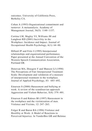 outcomes. University of California Press,
Berkeley CA.
Cohen A (1993) Organizational commitment and
turnover: A metaanalysis. Academy of
Management Journal, 36(5): 1140–1157.
Cortina LM, Magley VJ, Williams JH and
Langhout RD (2001) Incivility in the
Workplace: Incidence and Impact. Journal of
Occupational Health Psychology, 6(1): 64–80.
Dillard JP and Fritz J (1995) Interpersonal
relationships and organizational performance.
Paper presented at the Annual Convention of the
Western Speech Communication Association,
Portland OR.
Donovan MA, Drasgow F and Munson LJ (1998)
The Perceptions of Fair Interpersonal Treatment
Scale: Development and validation of a measure
of interpersonal treatment in the workplace.
Journal of Applied Psychology, 83: 683–692.
Einarsen S (2000) Harassment and bullying at
work. A review of the scandinavian approach
Aggression and Violent Behavior, 5(4): 379–401.
Einarsen S and Raknes BI (1997) Harassment in
the workplace and the victimization of men.
Violence and Victims, 12: 247–263.
Folger R and Baron RA (1996) Violence and
Hostility at Work: A Model of Reactions to
Perceived Injustice. In VanderBos GR and Bulatao
 