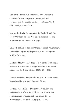 Leather P, Beale D, Lawrence C and Dickson R
(1997) Effects of exposure to occupational
violence and the mediating impact of fear. Work
and Stress, 11: 329–340.
Leather P, Brady C, Lawrence C, Beale D and Cox
T (1999) Work-related Violence: Assessment and
Intervention. London: Routledge.
Levy PL (2003) Industrial/Organizational Psychology.
Understanding the Workplace. Boston: Houghton
Mifflin Company.
Lindorff M (2001) Are they lonely at the top? Social
relationships and social support among Australian
managers. Work and Stress, 15(3): 274–282.
Lozada M (1996) Social misfits, workplace outcasts.
Vocational Educational Journal, 71: 46.
Mathieu JE and Zajac DM (1990) A review and
meta-analysis of the antecedents, correlates, and
consequences of organizational commitment.
Psychological Bulletin, 108(2): 171–194.
 
