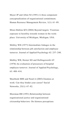 Meyer JP and Allen NJ (1991) A three component
conceptualization of organizational commitment.
Human Resource Management Review, 1(1): 61–89.
Miner-Rubino KN (2004) Beyond targets: Vicarious
exposure to hostility towards women in the work-
place. University of Michigan, Michigan, USA.
Mobley WH (1977) Intermediate linkages in the
relationship between job satisfaction and employee
turnover. Journal of Applied Psychology 62: 237–240.
Mobley WH, Horner SO and Hollingsworth AT
(1978) An evaluation of precursors of hospital
employee turnover. Journal of Applied Psychology,
63: 408–414.
Moerbeek HHS and Need A (2003) Enemies at
work: Can they hinder your career? Social
Networks, 25(1): 67–82.
Moorman RH (1991) Relationship between
organizational justice and organizational
citizenship behaviors: Do fairness perceptions
 