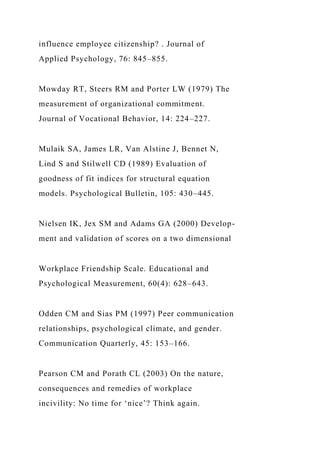 influence employee citizenship? . Journal of
Applied Psychology, 76: 845–855.
Mowday RT, Steers RM and Porter LW (1979) The
measurement of organizational commitment.
Journal of Vocational Behavior, 14: 224–227.
Mulaik SA, James LR, Van Alstine J, Bennet N,
Lind S and Stilwell CD (1989) Evaluation of
goodness of fit indices for structural equation
models. Psychological Bulletin, 105: 430–445.
Nielsen IK, Jex SM and Adams GA (2000) Develop-
ment and validation of scores on a two dimensional
Workplace Friendship Scale. Educational and
Psychological Measurement, 60(4): 628–643.
Odden CM and Sias PM (1997) Peer communication
relationships, psychological climate, and gender.
Communication Quarterly, 45: 153–166.
Pearson CM and Porath CL (2003) On the nature,
consequences and remedies of workplace
incivility: No time for ‘nice’? Think again.
 
