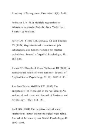 Academy of Management Executive 19(1): 7–18.
Pedhazur EJ (1982) Multiple regression in
behavioral research (2nd edn) New York: Holt,
Rinehart & Winston.
Porter LW, Steers RM, Mowday RT and Boulian
PV (1974) Organizational commitment, job
satisfaction, and turnover among psychiatric
technicians. Journal of Applied Psychology, 59:
603–609.
Richer SF, Blanchard U and Vallerand RJ (2002) A
motivational model of work turnover. Journal of
Applied Social Psychology, 32(10): 2089–2113.
Riordan CM and Griffith RW (1995) The
opportunity for friendship in the workplace: An
underexplored construct. Journal of Business and
Psychology, 10(2): 141–154.
Rook KS (1984) The negative side of social
interaction: Impact on psychological well being.
Journal of Personality and Social Psychology, 46:
1097–1108.
 
