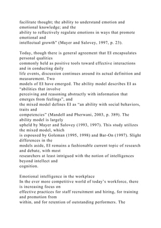 facilitate thought; the ability to understand emotion and
emotional knowledge; and the
ability to reflectively regulate emotions in ways that promote
emotional and
intellectual growth” (Mayer and Salovey, 1997, p. 23).
Today, though there is general agreement that EI encapsulates
personal qualities
commonly held as positive tools toward effective interactions
and in conducting daily
life events, discussion continues around its actual definition and
measurement. Two
models of EI have emerged. The ability model describes EI as
“abilities that involve
perceiving and reasoning abstractly with information that
emerges from feelings”, and
the mixed model defines EI as “an ability with social behaviors,
traits and
competencies” (Mandell and Pherwani, 2003, p. 389). The
ability model is largely
upheld by Mayer and Salovey (1993, 1997). This study utilizes
the mixed model, which
is espoused by Goleman (1995, 1998) and Bar-On (1997). Slight
differences in the
models aside, EI remains a fashionable current topic of research
and debate, with most
researchers at least intrigued with the notion of intelligences
beyond intellect and
cognition.
Emotional intelligence in the workplace
In the ever more competitive world of today’s workforce, there
is increasing focus on
effective practices for staff recruitment and hiring, for training
and promotion from
within, and for retention of outstanding performers. The
 