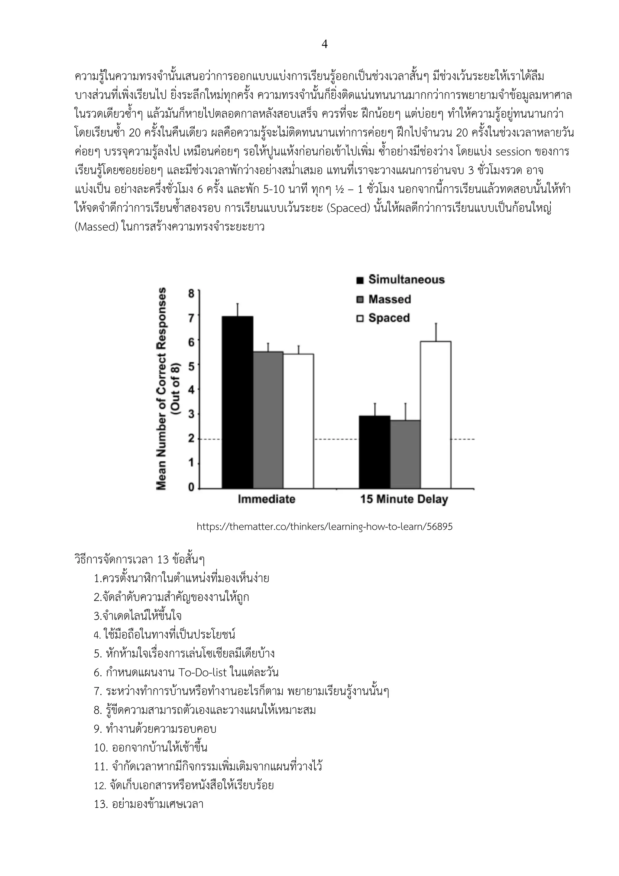 4
ความรู้ในความทรงจานั้นเสนอว่าการออกแบบแบ่งการเรียนรู้ออกเป็นช่วงเวลาสั้นๆ มีช่วงเว้นระยะให้เราได้ลืม
บางส่วนที่เพิ่งเรียนไป ยิ่งระลึกใหม่ทุกครั้ง ความทรงจานั้นก็ยิ่งติดแน่นทนนานมากกว่าการพยายามจาข้อมูลมหาศาล
ในรวดเดียวซ้าๆ แล้วมันก็หายไปตลอดกาลหลังสอบเสร็จ ควรที่จะ ฝึกน้อยๆ แต่บ่อยๆ ทาให้ความรู้อยู่ทนนานกว่า
โดยเรียนซ้า 20 ครั้งในคืนเดียว ผลคือความรู้จะไม่ติดทนนานเท่าการค่อยๆ ฝึกไปจานวน 20 ครั้งในช่วงเวลาหลายวัน
ค่อยๆ บรรจุความรู้ลงไป เหมือนค่อยๆ รอให้ปูนแห้งก่อนก่อเข้าไปเพิ่ม ซ้าอย่างมีช่องว่าง โดยแบ่ง session ของการ
เรียนรู้โดยซอยย่อยๆ และมีช่วงเวลาพักว่างอย่างสม่าเสมอ แทนที่เราจะวางแผนการอ่านจบ 3 ชั่วโมงรวด อาจ
แบ่งเป็น อย่างละครึ่งชั่วโมง 6 ครั้ง และพัก 5-10 นาที ทุกๆ ½ – 1 ชั่วโมง นอกจากนี้การเรียนแล้วทดสอบนั้นให้ทา
ให้จดจาดีกว่าการเรียนซ้าสองรอบ การเรียนแบบเว้นระยะ (Spaced) นั้นให้ผลดีกว่าการเรียนแบบเป็นก้อนใหญ่
(Massed) ในการสร้างความทรงจาระยะยาว
https://thematter.co/thinkers/learning-how-to-learn/56895
วิธีการจัดการเวลา 13 ข้อสั้นๆ
1.ควรตั้งนาฬิกาในตาแหน่งที่มองเห็นง่าย
2.จัดลาดับความสาคัญของงานให้ถูก
3.จาเดดไลน์ให้ขึ้นใจ
4. ใช้มือถือในทางที่เป็นประโยชน์
5. หักห้ามใจเรื่องการเล่นโซเชียลมีเดียบ้าง
6. กาหนดแผนงาน To-Do-list ในแต่ละวัน
7. ระหว่างทาการบ้านหรือทางานอะไรก็ตาม พยายามเรียนรู้งานนั้นๆ
8. รู้ขีดความสามารถตัวเองและวางแผนให้เหมาะสม
9. ทางานด้วยความรอบคอบ
10. ออกจากบ้านให้เช้าขึ้น
11. จากัดเวลาหากมีกิจกรรมเพิ่มเติมจากแผนที่วางไว้
12. จัดเก็บเอกสารหรือหนังสือให้เรียบร้อย
13. อย่ามองข้ามเศษเวลา
 
