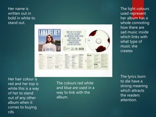 Her name is
written out in
bold in white to
stand out.
The light colours
used represent
her album has a
whole connoting
how there are
sad music inside
which links with
what type of
music she
creates
Her hair colour is
red and her top is
white this is a way
of her to stand
out of any other
album when it
comes to buying
cds.
The lyrics born
to die have a
strong meaning
which attracts
the readers
attention.
The colours red white
and blue are used in a
way to link with the
album.
 