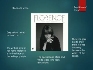 Black and white Repitition of
‘How’
Grey colours used
to stand out.
The eyes gaze
out to show
there is deep
meaning
between the
words of the
songs.The background black and
white fades in to look
mysterious
The writing style of
her name Florence
is in the shape of
the indie pop style
 
