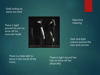 Seductive
meaning
Dark and light
colours around the
man and woman.
Gold writing to
stand out bold
There is a fade edit to
show in the mood of the
music
There is light around her
hips to show off her
physicality
There is light
around his arm to
show off his
muscular build
 