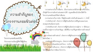 โครงงานคอมพิวเตอร์เป็น
กิจกรรมการเรียนรู้ที่ทาให้ผู้เรียน
เกิดความสามารถในด้านต่าง ๆ
ที่สาคัญ 5 ประการ ดังนี้
ความสาคัญของ
โครงงานคอมพิวเตอร์
1.ความสามารถในการสื่อสาร เป็นความสามารถที่เกิดจากการที่นักเรียน
เป็นผู้ทาโครงงานต้องนาเสนอผลงานให้ ครูและเพื่อนนักเรียนให้เข้าใจ
โครงงานคอมพิวเตอร์ได้อย่างชัดเจน
2.ความสามารถในการคิด ซึ่งผู้เรียนจะมีการคิดในลักษณะต่าง ๆ ดังนี้
-การคิดวิเคราะห์ เกิดจากการที่ผู้เรียนต้องวิเคราะห์ปัญหาและแยกแยะ
สาเหตุว่าเกิดเนื่องจากอะไร
-การคิดสังเคราะห์ เกิดจากการที่ผู้เรียนต้องนาความรู้ต่าง ๆ ที่เรียนมา
รวมทั้งความรู้จากการค้นหาข้อมูล เพื่อใช้ในการแก้ปัญหาหรือการสร้างสรรค์
โครงงาน
-การคิดอย่างสร้างสรรค์ เกิดจากการที่ผู้เรียนนาความรู้มาสร้างสรรค์
ผลงานใหม่ ๆ
-การคิดอย่างมีวิจารณญาณ เกิดจากการที่ผู้เรียนได้มีการคิดไตร่ตรองว่า
ควรทาโครงงานใดและไม่ควรทาโครง งานใด
-การคิดอย่างเป็นระบบ เกิดจากการที่ผู้เรียนคิดแก้ปัญหาอย่างเป็นขั้นตอน
โดยใช้ขั้นตอนในการพัฒนาโครงงาน
 