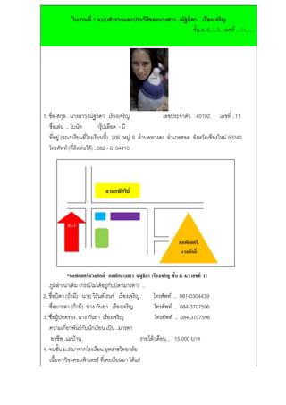 ใบงานท่ี 1 แบบสํารวจและประวัตของนางสาว ณัฐธิดา เรืองเจริญ
                                          ิ
                                                          ชั้น ม. 6../..3.. เลขที่ ...11......




1. ชื่อ-สกุล . นางสาว ณัฐธิดา เรืองเจริญ                 เลขประจําตัว .40102. เลขที่ ..11
   ชื่อเลน .. โบนัท        กรุปเลือด - บี
   ที่อยู (ขณะเรียนที่โรงเรียนนี้) .206 หมู 6 ตําบลหางดง อําเภอฮอด จังหวัดเชียงใหม 50240
   โทรศัพท (ที่ติดตอได) ..082 - 6104410




                             สามกษัตริย



           ย .ว

                                                                 หอพกสตรี
                                                                     ั
                                                                  นวลภักดิ์


           *หอพกสตรนวลภกด์ิ หอพักนางสาว ณัฐธิดา เรืองเจริญ ชั้น ม. 6/3 เลขที่ 11
               ั   ี   ั
   ภูมิลําเนาเดิม (กรณีไมไดอยูกับบิดามารดา) ..
2. ชื่อบิดา (ถามี) นาย วิรันตโรนจ เรืองเจริญ       โทรศัพท .. 081-0304439
   ชือมารดา (ถามี) นาง กันยา เรืองเจริญ
      ่                                               โทรศัพท .. 084-3707596
3. ชื่อผูปกครอง .นาง กันยา เรืองเจริญ                 โทรศัพท .. 084-3707596
   ความเกี่ยวพันธกับนักเรียน เปน ..มารดา
    อาชีพ .แมบาน.                             รายได/เดอน .. 15,000 บาท
                                                         ื
4. จบชั้น ม.3 มาจากโรงเรียน ยุพราชวิทยาลัย
   เนื้อหา/วิชาคอมพิวเตอร ที่เคยเรียนมา ไดแก
 
