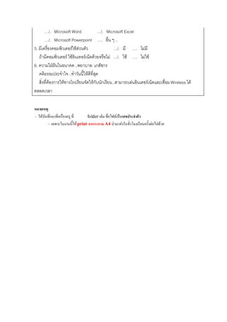 …/. Microsoft Word              …/. Microsoft Excel
        …/. Microsoft Powerpoint …. อน ๆ ..    ่ื
5. มเี ครองคอมพวเตอรใชสวนตว
          ่ื      ิ        ั                   …/. มี …. ไมมี
   ถามีคอมพิวเตอร ใชอินเทอรเน็ตดวยหรือไม …/. ใช …. ไมใช
6. ความใฝฝนในอนาคต ..พยาบาล เภสัชกร
               
   คติธรรมประจําใจ ..ทําวันนี้ใหดีที่สุด
   สิ่งที่ตองการใหทางโรงเรียนจัดใหกับนักเรียน ..สามารถเลนอินเตอรเน็ตและเชื่อม Wireless ได
ตลอดเวลา

หมายเหตุ
- ใหบันทึกมาที่เครื่องครู ที่  folder เดิม ชื่อไฟลเปนเลขประจาตว
                                                               ํ ั
        - เฉพาะใบงานนี้ให print ลงกระดาษ A4 นํามาสงในชั่วโมงเรียนครั้งตอไปดวย
 