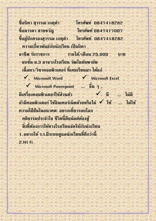 ชื่ อบิดา สุวรรณ เกตุดา            โทรศัพท์ 0847418282
ชื่ อมารดา สายขวัญ                  โทรศัพท์ 0847417007
ชื่ อผูปกครองสุวรรณ เกตุดา โทรศัพท์ 0847418282
         ้
    ความเกี่ยวพันธ์กบนักเรียน เป็ นบิดา
                      ั
อาชีพ รับราชการ               รายได้/เดือน 25,000      บาท
   จบชัน ม.3 มาจากโรงเรียน วัฒโนทัยพายัพ
           ้
    เนื้ อหา/วิชาคอมพิวเตอร์ ที่เคยเรียนมา ได้แก่
     . Microsoft Word                  Microsoft Excel
        Microsoft Powerpoint …. อื่น ๆ ..
มีเครื่องคอมพิวเตอร์ใช้ส่วนตัว                . มี …. ไม่มี
ถ้ามีคอมพิวเตอร์ ใช้อินเทอร์เน็ ตด้วยหรือไม่  ใช้ …. ไม่ใช้
ความใฝ่ ฝันในอนาคต: อยากเที่ยวรอบโลก
    คติธรรมประจาใจ ชีวิตนี้ ดีแน่ แต่ตองสู ้
                                       ้
    สิ่งที่ตองการให้ทางโรงเรียนจัดให้กบนักเรียน
             ้                           ั
1. อยากให้ ร.ร.มีระบบดูแลนักเรียนที่ดีกว่านี้
2.Wi Fi
 