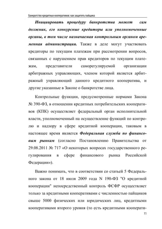 Банкротство кредитных кооперативов: как защитить пайщика

     Инициировать процедуру банкротства может                             сам
должник, его конкурсные кредиторы или уполномоченные
органы, в том числе назначаемая контрольным органом вре-
менная администрация. Также в деле могут участвовать
кредиторы по текущим платежам при рассмотрении вопросов,
связанных с нарушением прав кредиторов по текущим плате-
жам,          представители                 саморегулируемой       организации
арбитражных управляющих, членом которой является арбит-
ражный управляющий данного кредитного кооператива, и
другие указанные в Законе о банкротстве лица.

     Контрольные функции, предусмотренные нормами Закона
№ 390-ФЗ, в отношении кредитных потребительских кооперати-
вов (КПК) осуществляет федеральный орган исполнительной
власти, уполномоченный на осуществление функций по контро-
лю и надзору в сфере кредитной кооперации, таковым в
настоящее время является Федеральная служба по финансо-
вым рынкам (согласно Постановлению Правительства от
29.08.2011 № 717 «О некоторых вопросах государственного ре-
гулирования            в      сфере        финансового     рынка   Российской
Федерации»).

     Важно понимать, что в соответствии со статьей 5 Федераль-
ного закона от 18 июля 2009 года N 190-ФЗ "О кредитной
кооперации" непосредственный контроль ФСФР осуществляет
только за кредитными кооперативами с численностью пайщиков
свыше 5000 физических или юридических лиц, кредитными
кооперативами второго уровня (то есть кредитными кооперати-
                                                                            11
 