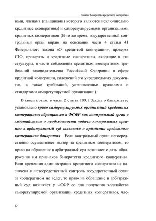 Понятие банкротства кредитного кооператива

вами, членами (пайщиками) которого являются исключительно
кредитные кооперативы) и саморегулируемыми организациями
кредитных кооперативов. (В то же время, государственный кон-
трольный орган вправе на основании части 4 статьи 41
Федерального закона «О кредитной кооперации», проверяя
СРО, проверить и кредитные кооперативы, входящие в эти
структуры, в части соблюдения кредитным кооперативом тре-
бований законодательства Российской Федерации в сфере
кредитной кооперации, положений его учредительных докумен-
тов,   а   также   требований,   установленных          правилами            и
стандартами саморегулируемой организации.)

     В связи с этим, в части 2 статьи 189.1 Закона о банкротстве
установлено право саморегулируемых организаций кредитных
кооперативов обращаться в ФСФР как контрольный орган с
ходатайством о необходимости подачи контрольным орга-
ном в арбитражный суд заявления о признании кредитного
кооператива банкротом. Если контрольный орган непосред-
ственно осуществляет надзор за кредитным кооперативом, то
право на обращение в арбитражный суд возникает с даты обна-
ружения им признаков банкротства кредитного кооператива.
Если временная администрация кредитного кооператива не на-
значена и непосредственный контроль государственный орган
за кооперативом не ведет, то право на обращение в арбитраж-
ный суд возникает у ФСФР со дня получения ходатайства
саморегулируемой организации кредитных кооперативов, чле-


12
 