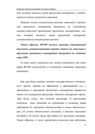 Банкротство кредитных кооперативов: как защитить пайщика

ном которой является такой кредитный кооператив, о необхо-
димости подачи указанного заявления.

     Порядок подачи контрольным органом заявления о призна-
нии      кредитного           кооператива            банкротом    по   ходатайству
саморегулируемой организации кредитных кооперативов, чле-
ном       которой           является          такой        кредитный   кооператив,
устанавливается контрольным органом.

     Таким образом, ФСФР должен принять нормативный
документ, устанавливающий порядок подачи им заявления о
признании кредитного кооператива банкротом по ходатай-
ству СРО.

     (А пока такого документа нет, можно посмотреть, как такое
право ФСФР осуществляет в отношении, например, страховых
компаний.)



     Как уже было сказано, помимо государственного контроль-
ного органа, правом на обращение в арбитражный суд с
заявлением о признании кредитного кооператива банкротом
имеют его конкурсные кредиторы. Понятие конкурсного креди-
тора более узкое, чем понятие кредитора. К кредиторам
относятся         лица, имеющие по отношению к должнику права
требования по денежным обязательствам и иным обязательст-
вам, об уплате обязательных платежей, о выплате выходных
пособий и об оплате труда при работе по трудовому договору.
Таким образом, к числу кредиторов относятся как работники
                                                                                13
 