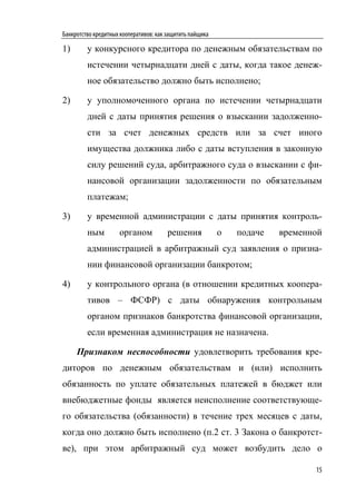 Банкротство кредитных кооперативов: как защитить пайщика

1)       у конкурсного кредитора по денежным обязательствам по
         истечении четырнадцати дней с даты, когда такое денеж-
         ное обязательство должно быть исполнено;

2)       у уполномоченного органа по истечении четырнадцати
         дней с даты принятия решения о взыскании задолженно-
         сти за счет денежных средств или за счет иного
         имущества должника либо с даты вступления в законную
         силу решений суда, арбитражного суда о взыскании с фи-
         нансовой организации задолженности по обязательным
         платежам;

3)       у временной администрации с даты принятия контроль-
         ным         органом            решения            о   подаче   временной
         администрацией в арбитражный суд заявления о призна-
         нии финансовой организации банкротом;

4)       у контрольного органа (в отношении кредитных коопера-
         тивов – ФСФР) с даты обнаружения контрольным
         органом признаков банкротства финансовой организации,
         если временная администрация не назначена.

     Признаком неспособности удовлетворить требования кре-
диторов по денежным обязательствам и (или) исполнить
обязанность по уплате обязательных платежей в бюджет или
внебюджетные фонды является неисполнение соответствующе-
го обязательства (обязанности) в течение трех месяцев с даты,
когда оно должно быть исполнено (п.2 ст. 3 Закона о банкротст-
ве), при этом арбитражный суд может возбудить дело о

                                                                               15
 