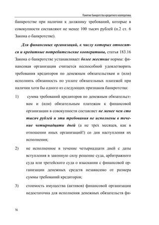 Понятие банкротства кредитного кооператива

банкротстве при наличии к должнику требований, которые в
совокупности составляют не менее 100 тысяч рублей (п.2 ст. 6
Закона о банкротстве).

     Для финансовых организаций, к числу которых относят-
ся и кредитные потребительские кооперативы, статья 183.16
Закона о банкротстве устанавливает более жесткие нормы: фи-
нансовая организация считается неспособной удовлетворить
требования кредиторов по денежным обязательствам и (или)
исполнить обязанность по уплате обязательных платежей при
наличии хотя бы одного из следующих признаков банкротства:

1)     сумма требований кредиторов по денежным обязательст-
       вам и (или) обязательным платежам к финансовой
       организации в совокупности составляет не менее чем сто
       тысяч рублей и эти требования не исполнены в тече-
       ние четырнадцати дней (а не трех месяцев, как в
       отношении иных организаций!) со дня наступления их
       исполнения;

2)     не исполненное в течение четырнадцати дней с даты
       вступления в законную силу решение суда, арбитражного
       суда или третейского суда о взыскании с финансовой ор-
       ганизации денежных средств независимо от размера
       суммы требований кредиторов;

3)     стоимость имущества (активов) финансовой организации
       недостаточна для исполнения денежных обязательств фи-



16
 