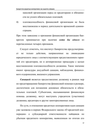 Банкротство кредитных кооперативов: как защитить пайщика

         нансовой организации перед ее кредиторами и обязанно-
         сти по уплате обязательных платежей;

4)       платежеспособность финансовой организации не была
         восстановлена в период деятельности временной админи-
         страции.

При этом заявление о признании финансовой организации бан-
кротом принимается при наличии хотя бы одного из
перечисленных четырех признаков.

     Следует отметить, что институт банкротства предусматрива-
ет     не     только        действия,          направленные   на   ликвидацию
юридического лица с соответствующим предоставлением гаран-
тий его кредиторам, но и антикризисные процедуры с целью
восстановления платежеспособности должника. Такое значение
имеют процедуры досудебной санации, наблюдения, финансо-
вого оздоровления, внешнего управления.

     Санацией является предоставление должнику в рамках мер
по предотвращению банкротства финансовой помощи в размере,
достаточном для погашения денежных обязательств и обяза-
тельных платежей. Субъектами, оказывающими финансовую
помощь должнику, могут выступать учредители (участники)
должника, кредиторы и другие заинтересованные лица.

     По сути, в отношении кредитных кооперативов идея санации
уже заложена в нормах Федерального закона «О кредитной коо-
перации» о субсидиарной ответственности пайщиков по
убыткам кредитного кооператива, выявленным по итогам его
                                                                           17
 