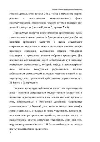 Понятие банкротства кредитного кооператива

годовой деятельности (статья 26), а также в механизме форми-
рования     и      использования     компенсационного                    фонда
саморегулируемой организации, членом которой является кре-
дитный кооператив (статья 40, часть 5, пункты 7 и 8).

     Наблюдение вводится после принятия арбитражным судом
заявления о признании должника банкротом и проверки обосно-
ванности     требований      заявителя     в      целях        обеспечения
сохранности имущества должника, проведения анализа его фи-
нансового       состояния,   составления        реестра          требований
кредиторов и проведения первого собрания кредиторов. Для
достижения обозначенных целей арбитражный суд назначает
временного управляющего, который, наряду с административ-
ным,      внешним,      конкурсным       управляющим,                является
арбитражным управляющим, имеющим членство в одной из са-
морегулируемых организаций арбитражных управляющих (ст.
21 Закона о банкротстве).

     Введение процедуры наблюдения влечет для юридического
лица – должника определенные имущественные последствия, в
частности: приостанавливаются все исполнительные производ-
ства, возбужденные в отношении должника; запрещается
удовлетворение требований участников о выделе доли (пая) в
связи с заявлением о выходе из числа участников, выплата ди-
видендов или распределение прибыли, налагается запрет на
осуществление зачетов встречных требований, если при этом
нарушается установленная ст. 134 Закона о банкротстве очеред-
ность удовлетворения кредиторов.
18
 