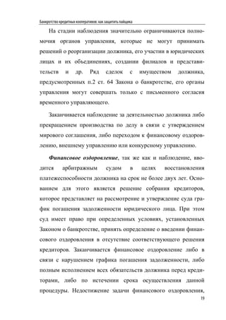 Банкротство кредитных кооперативов: как защитить пайщика

     На стадии наблюдения значительно ограничиваются полно-
мочия органов управления, которые не могут принимать
решений о реорганизации должника, его участии в юридических
лицах и их объединениях, создании филиалов и представи-
тельств        и     др.      Ряд      сделок         с    имуществом   должника,
предусмотренных п.2 ст. 64 Закона о банкротстве, его органы
управления могут совершать только с письменного согласия
временного управляющего.

     Заканчивается наблюдение за деятельностью должника либо
прекращением производства по делу в связи с утверждением
мирового соглашения, либо переходом к финансовому оздоров-
лению, внешнему управлению или конкурсному управлению.

     Финансовое оздоровление, так же как и наблюдение, вво-
дится        арбитражным                судом         в    целях   восстановления
платежеспособности должника на срок не более двух лет. Осно-
ванием для этого является решение собрания кредиторов,
которое представляет на рассмотрение и утверждение суда гра-
фик погашения задолженности юридического лица. При этом
суд имеет право при определенных условиях, установленных
Законом о банкротстве, принять определение о введении финан-
сового оздоровления в отсутствие соответствующего решения
кредиторов. Заканчивается финансовое оздоровление либо в
связи с нарушением графика погашения задолженности, либо
полным исполнением всех обязательств должника перед креди-
торами, либо по истечении срока осуществления данной
процедуры. Недостижение задачи финансового оздоровления,
                                                                               19
 