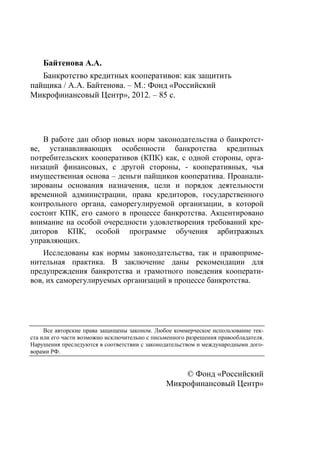 Байтенова А.А.
   Банкротство кредитных кооперативов: как защитить
пайщика / А.А. Байтенова. – М.: Фонд «Российский
Микрофинансовый Центр», 2012. – 85 с.




    В работе дан обзор новых норм законодательства о банкротст-
ве, устанавливающих особенности банкротства кредитных
потребительских кооперативов (КПК) как, с одной стороны, орга-
низаций финансовых, с другой стороны, - кооперативных, чья
имущественная основа – деньги пайщиков кооператива. Проанали-
зированы основания назначения, цели и порядок деятельности
временной администрации, права кредиторов, государственного
контрольного органа, саморегулируемой организации, в которой
состоит КПК, его самого в процессе банкротства. Акцентировано
внимание на особой очередности удовлетворения требований кре-
диторов КПК, особой программе обучения арбитражных
управляющих.
    Исследованы как нормы законодательства, так и правоприме-
нительная практика. В заключение даны рекомендации для
предупреждения банкротства и грамотного поведения кооперати-
вов, их саморегулируемых организаций в процессе банкротства.




     Все авторские права защищены законом. Любое коммерческое использование тек-
ста или его части возможно исключительно с письменного разрешения правообладателя.
Нарушения преследуются в соответствии с законодательством и международными дого-
ворами РФ.


                                                   © Фонд «Российский
                                               Микрофинансовый Центр»
 