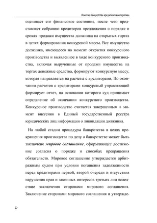 Понятие банкротства кредитного кооператива

     оценивает его финансовое состояние, после чего пред-
     ставляет собранию кредиторов предложения о порядке и
     сроках продажи имущества должника на открытых торгах
     в целях формирования конкурсной массы. Все имущество
     должника, имеющееся на момент открытия конкурсного
     производства и выявленное в ходе конкурсного производ-
     ства, включая вырученные от продажи имущества на
     торгах денежные средства, формируют конкурсную массу,
     которая направляется на расчеты с кредиторами. По окон-
     чании расчетов с кредиторами конкурсный управляющий
     формирует отчет, на основании которого суд принимает
     определение об окончании конкурсного производства.
     Конкурсное производство считается завершенным в мо-
     мент внесения в Единый государственный реестра
     юридических лиц информации о ликвидации должника.

      На любой стадии процедуры банкротства в целях пре-
     кращения производства по делу о банкротстве может быть
     заключено мировое соглашение, оформляющее достиже-
     ние     согласия   о   порядке   и   способах         прекращения
     обязательств. Мировое соглашение утверждается арбит-
     ражным судом при условии погашения задолженности
     перед кредиторами первой, второй очереди и отсутствия
     нарушения прав и законных интересов третьих лиц вслед-
     ствие    заключения     сторонами    мирового          соглашения.
     Заключение сторонами мирового соглашения и утвержде-


22
 