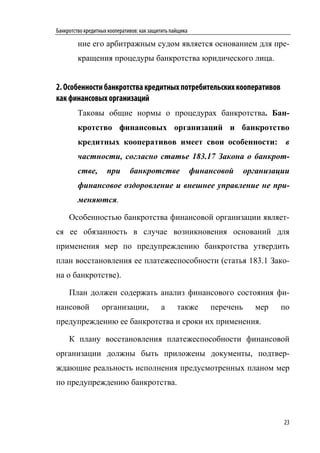 Банкротство кредитных кооперативов: как защитить пайщика

         ние его арбитражным судом является основанием для пре-
         кращения процедуры банкротства юридического лица.


2. Особенности банкротства кредитных потребительских кооперативов
как финансовых организаций
         Таковы общие нормы о процедурах банкротства. Бан-
         кротство финансовых организаций и банкротство
         кредитных кооперативов имеет свои особенности: в
         частности, согласно статье 183.17 Закона о банкрот-
         стве,       при       банкротстве                 финансовой     организации
         финансовое оздоровление и внешнее управление не при-
         меняются.

     Особенностью банкротства финансовой организации являет-
ся ее обязанность в случае возникновения оснований для
применения мер по предупреждению банкротства утвердить
план восстановления ее платежеспособности (статья 183.1 Зако-
на о банкротстве).

     План должен содержать анализ финансового состояния фи-
нансовой           организации,             а      также       перечень     мер   по
предупреждению ее банкротства и сроки их применения.

     К плану восстановления платежеспособности финансовой
организации должны быть приложены документы, подтвер-
ждающие реальность исполнения предусмотренных планом мер
по предупреждению банкротства.



                                                                                   23
 