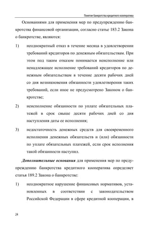 Понятие банкротства кредитного кооператива

     Основаниями для применения мер по предупреждению бан-
кротства финансовой организации, согласно статье 183.2 Закона
о банкротстве, являются:

1)     неоднократный отказ в течение месяца в удовлетворении
       требований кредиторов по денежным обязательствам. При
       этом под таким отказом понимается неисполнение или
       ненадлежащее исполнение требований кредиторов по де-
       нежным обязательствам в течение десяти рабочих дней
       со дня возникновения обязанности удовлетворения таких
       требований, если иное не предусмотрено Законом о бан-
       кротстве;

2)     неисполнение обязанности по уплате обязательных пла-
       тежей в срок свыше десяти рабочих дней со дня
       наступления даты ее исполнения;

3)     недостаточность денежных средств для своевременного
       исполнения денежных обязательств и (или) обязанности
       по уплате обязательных платежей, если срок исполнения
       такой обязанности наступил.

     Дополнительные основания для применения мер по преду-
преждению банкротства кредитного кооператива определяет
статья 189.2 Закона о банкротстве:

1)     неоднократное нарушение финансовых нормативов, уста-
       новленных    в      соответствии    с      законодательством
       Российской Федерации в сфере кредитной кооперации, в


24
 