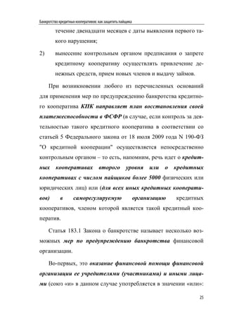Банкротство кредитных кооперативов: как защитить пайщика

         течение двенадцати месяцев с даты выявления первого та-
         кого нарушения;

2)       вынесение контрольным органом предписания о запрете
         кредитному кооперативу осуществлять привлечение де-
         нежных средств, прием новых членов и выдачу займов.

     При возникновении любого из перечисленных оснований
для применения мер по предупреждению банкротства кредитно-
го кооператива КПК направляет план восстановления своей
платежеспособности в ФСФР (в случае, если контроль за дея-
тельностью такого кредитного кооператива в соответствии со
статьей 5 Федерального закона от 18 июля 2009 года N 190-ФЗ
"О кредитной кооперации" осуществляется непосредственно
контрольным органом – то есть, напомним, речь идет о кредит-
ных      кооперативах              второго          уровня      или   о   кредитных
кооперативах с числом пайщиков более 5000 физических или
юридических лиц) или (для всех иных кредитных кооперати-
вов)        в       саморегулируемую                       организацию    кредитных
кооперативов, членом которой является такой кредитный коо-
ператив.

     Статья 183.1 Закона о банкротстве называет несколько воз-
можных мер по предупреждению банкротства финансовой
организации.

     Во-первых, это оказание финансовой помощи финансовой
организации ее учредителями (участниками) и иными лица-
ми (союз «и» в данном случае употребляется в значении «или»:

                                                                                 25
 